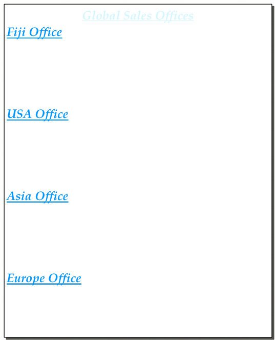 Global Sales Offices 
Fiji Office
Taeko Ruggiero 
Address:         Vuda Point Road ,Box 5240, Lautoka, Fiji Islands
Telephone:     ( 679 ) 6664011
email:             sapphirebayfiji@gmail.com

USA Office 
Taro Trabish
Address :         Sacramento, California, USA 
Telephone:     ( 916 ) 548-8062
email:             tarotrabish@gmail.com

Asia Office 
Marty Trabish
Address:         Seoul, South Korea 
Telephone:    + 82 10 9129 7533
email:             mtrabish@yahoo.com

Europe Office 
Martin Boerner
Address:        Frankfurt, Germany 
Telephone:   +49 174 960 4886